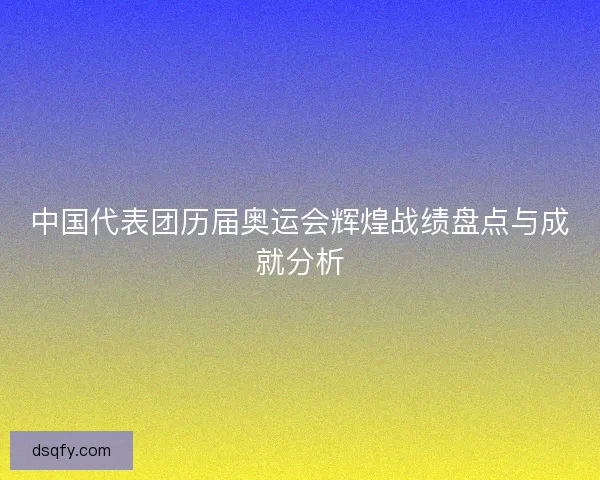 中国代表团历届奥运会辉煌战绩盘点与成就分析