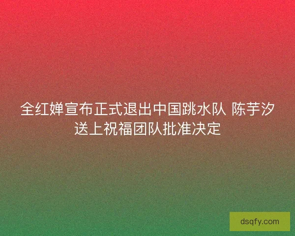 全红婵宣布正式退出中国跳水队 陈芋汐送上祝福团队批准决定