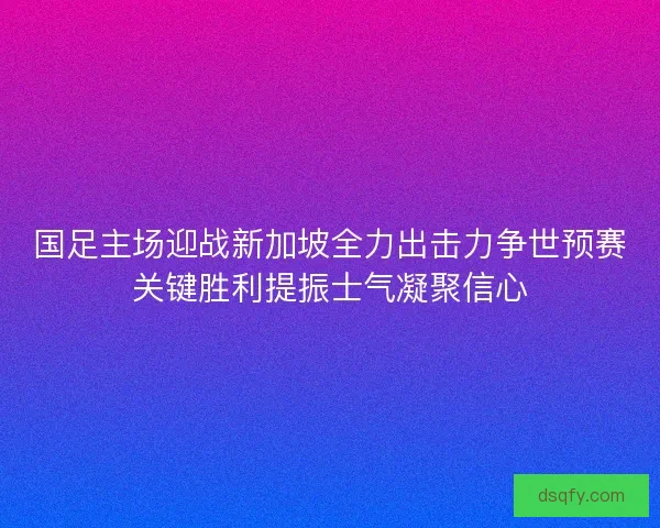 国足主场迎战新加坡全力出击力争世预赛关键胜利提振士气凝聚信心